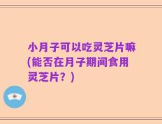 小月子可以吃灵芝片嘛(能否在月子期间食用灵芝片？)
