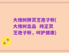 大橡树牌灵芝孢子粉(大橡树出品  纯正灵芝孢子粉，呵护健康)
