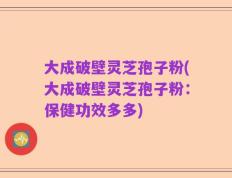 大成破壁灵芝孢子粉(大成破壁灵芝孢子粉：保健功效多多)