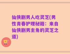 仙侠剧男人吃灵芝(男性青春护理秘籍：来自仙侠剧男主角的灵芝之道)