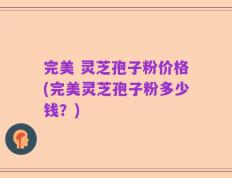 完美 灵芝孢子粉价格(完美灵芝孢子粉多少钱？)