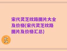 宋代灵芝纹路图片大全及价格(宋代灵芝纹路图片及价格汇总)