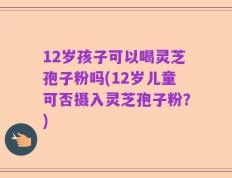 12岁孩子可以喝灵芝孢子粉吗(12岁儿童可否摄入灵芝孢子粉？)