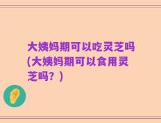 大姨妈期可以吃灵芝吗(大姨妈期可以食用灵芝吗？)