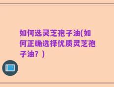 如何选灵芝孢子油(如何正确选择优质灵芝孢子油？)