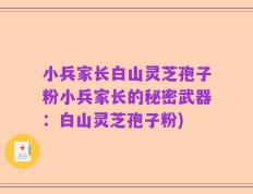 小兵家长白山灵芝孢子粉小兵家长的秘密武器：白山灵芝孢子粉)