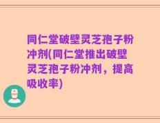 同仁堂破壁灵芝孢子粉冲剂(同仁堂推出破壁灵芝孢子粉冲剂，提高吸收率)