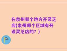 在泉州哪个地方开灵芝店(泉州哪个区域有开设灵芝店的？)