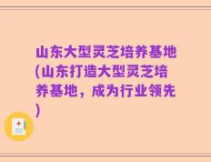 山东大型灵芝培养基地(山东打造大型灵芝培养基地，成为行业领先)