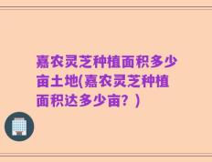 嘉农灵芝种植面积多少亩土地(嘉农灵芝种植面积达多少亩？)