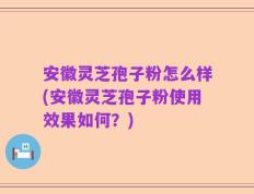 安徽灵芝孢子粉怎么样(安徽灵芝孢子粉使用效果如何？)