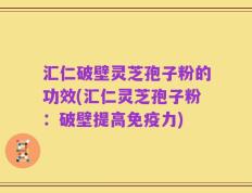 汇仁破壁灵芝孢子粉的功效(汇仁灵芝孢子粉：破壁提高免疫力)