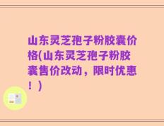 山东灵芝孢子粉胶囊价格(山东灵芝孢子粉胶囊售价改动，限时优惠！)