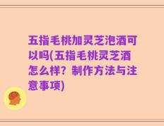 五指毛桃加灵芝泡酒可以吗(五指毛桃灵芝酒怎么样？制作方法与注意事项)