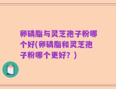 卵磷脂与灵芝孢子粉哪个好(卵磷脂和灵芝孢子粉哪个更好？)