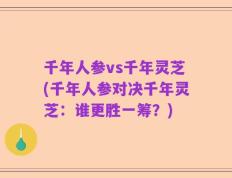千年人参vs千年灵芝(千年人参对决千年灵芝：谁更胜一筹？)