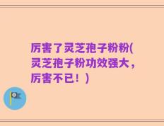 厉害了灵芝孢子粉粉(灵芝孢子粉功效强大，厉害不已！)