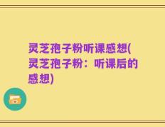 灵芝孢子粉听课感想(灵芝孢子粉：听课后的感想)