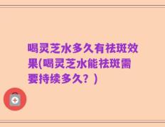 喝灵芝水多久有祛斑效果(喝灵芝水能祛斑需要持续多久？)
