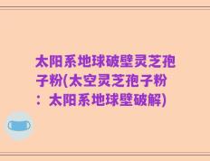 太阳系地球破壁灵芝孢子粉(太空灵芝孢子粉：太阳系地球壁破解)