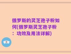 俄罗斯的灵芝孢子粉如何(俄罗斯灵芝孢子粉：功效及用法详解)