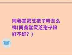 同善堂灵芝孢子粉怎么样(同善堂灵芝孢子粉好不好？)