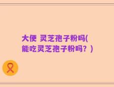 大便 灵芝孢子粉吗(能吃灵芝孢子粉吗？)