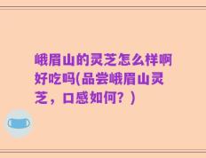 峨眉山的灵芝怎么样啊好吃吗(品尝峨眉山灵芝，口感如何？)