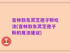 吉林敖东灵芝孢子粉吃法(吉林敖东灵芝孢子粉的用法建议)