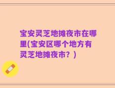 宝安灵芝地摊夜市在哪里(宝安区哪个地方有灵芝地摊夜市？)