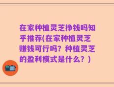在家种植灵芝挣钱吗知乎推荐(在家种植灵芝赚钱可行吗？种植灵芝的盈利模式是什么？)
