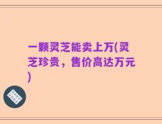 一颗灵芝能卖上万(灵芝珍贵，售价高达万元)
