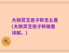 大别灵芝孢子粉怎么售(大别灵芝孢子粉销售详解。)