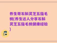养生哥石斛灵芝五指毛桃(养生达人分享石斛灵芝五指毛桃健康经验)