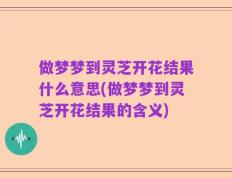 做梦梦到灵芝开花结果什么意思(做梦梦到灵芝开花结果的含义)