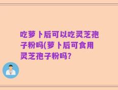 吃萝卜后可以吃灵芝孢子粉吗(萝卜后可食用灵芝孢子粉吗？