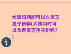 大姨妈期间可以吃灵芝孢子粉嘛(大姨妈时可以食用灵芝孢子粉吗？)
