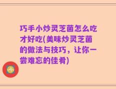 巧手小炒灵芝菌怎么吃才好吃(美味炒灵芝菌的做法与技巧，让你一尝难忘的佳肴)