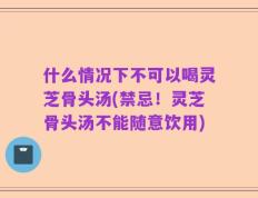 什么情况下不可以喝灵芝骨头汤(禁忌！灵芝骨头汤不能随意饮用)