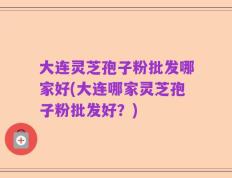 大连灵芝孢子粉批发哪家好(大连哪家灵芝孢子粉批发好？)