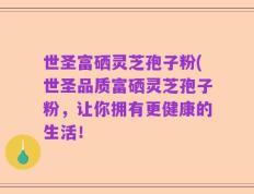 世圣富硒灵芝孢子粉(世圣品质富硒灵芝孢子粉，让你拥有更健康的生活！