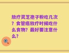 放疗灵芝孢子粉吃几次？食管癌放疗时候吃什么食物？最好要注意什么？