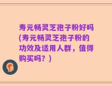 寿元畅灵芝孢子粉好吗(寿元畅灵芝孢子粉的功效及适用人群，值得购买吗？)
