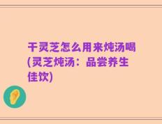 干灵芝怎么用来炖汤喝(灵芝炖汤：品尝养生佳饮)