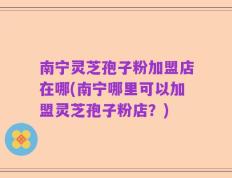 南宁灵芝孢子粉加盟店在哪(南宁哪里可以加盟灵芝孢子粉店？)