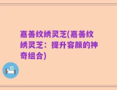 嘉善纹绣灵芝(嘉善纹绣灵芝：提升容颜的神奇组合)