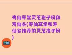 寿仙草堂灵芝孢子粉和寿仙谷(寿仙草堂和寿仙谷推荐的灵芝孢子粉)