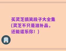 买灵芝搞笑段子大全集(灵芝不只是滋补品，还能逗乐你！)