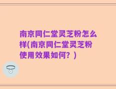 南京同仁堂灵芝粉怎么样(南京同仁堂灵芝粉使用效果如何？)