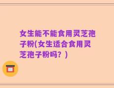 女生能不能食用灵芝孢子粉(女生适合食用灵芝孢子粉吗？)